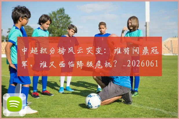 中超积分榜风云突变:谁将问鼎冠军,谁又面临降级危机?_20260610190502