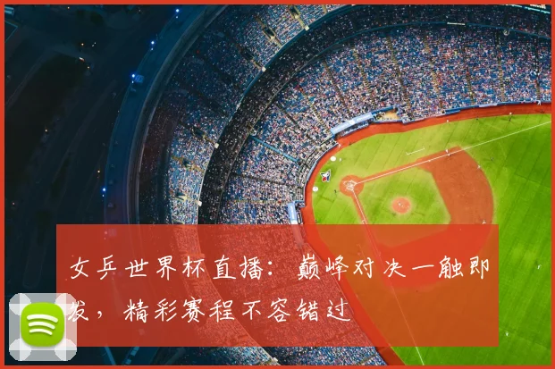 女乒世界杯直播：巅峰对决一触即发，精彩赛程不容错过