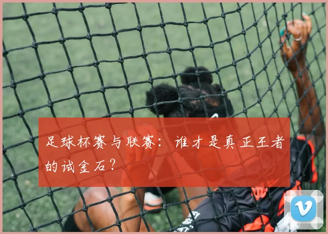 足球杯赛与联赛：谁才是真正王者的试金石？