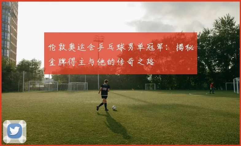 伦敦奥运会乒乓球男单冠军:揭秘金牌得主与他的传奇之路