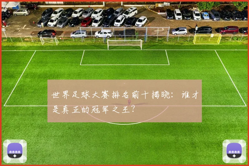 世界足球大赛排名前十揭晓：谁才是真正的冠军之王？