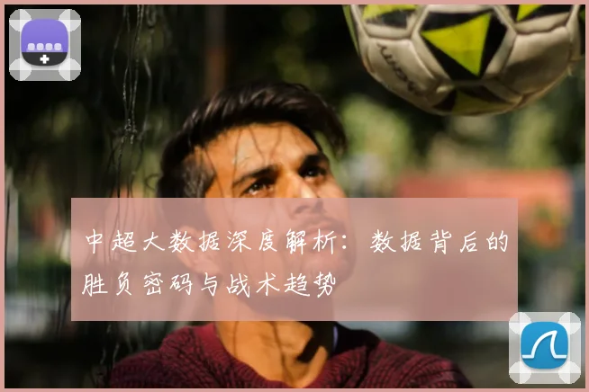 中超大数据深度解析：数据背后的胜负密码与战术趋势